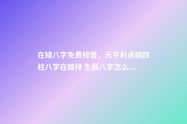 在線八字免費排盤，元亨利貞網四柱八字在線排 生辰八字怎么測，如何測算生辰八字五行缺什么-第1張-觀點-玄機派